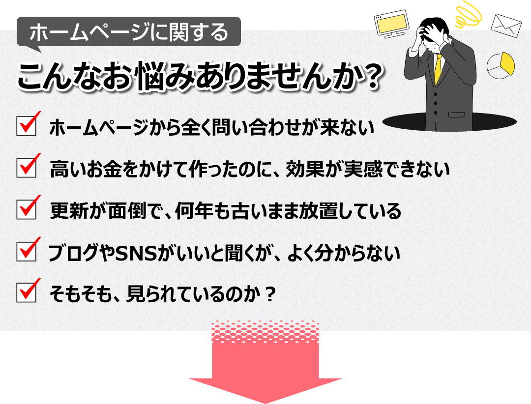 ホームページに関するこんなお悩みありませんか? ・ホームページから全く問い合わせが来ない ・高いお金をかけて作ったのに、効果が実感できない ・更新が面倒で、何年も古いまま放置している ・ブログやSNSがいいと聞くが、よく分からない ・そもそも、見られているのか?